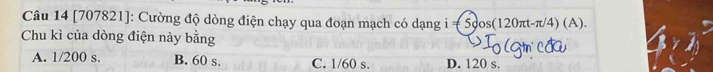 [707821]: Cường độ dòng điện chạy qua đoạn mạch có dạng i=5cos (120π t-π /4)(A). 
Chu kì của dòng điện này bằng
A. 1/200 s. B. 60 s. C. 1/60 s. D. 120 s.