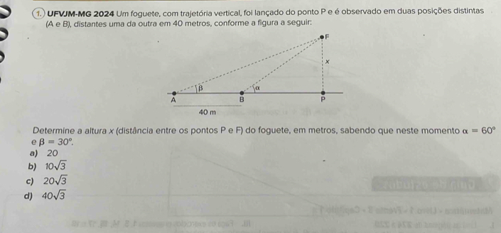 1.) UFVJM-MG 2024 Um foguete, com trajetória vertical, foi lançado do ponto P e é observado em duas posições distintas
(A e B), distantes uma da outra em 40 metros, conforme a figura a seguir:
Determine a altura x (distância entre os pontos P e F) do foguete, em metros, sabendo que neste momento alpha =60°
e beta =30°.
a) 20
b) 10sqrt(3)
c) 20sqrt(3)
d) 40sqrt(3)