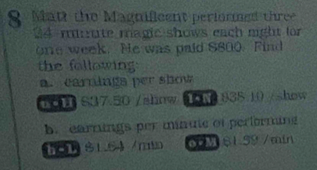 Mat the Magnifleent periormed three 
24 mute magic shows each mght for
one week. He was paid S800. Find 
the following 
a. carnings per show 
6 S07.50 /ahnw 835.10 /show 
b. earnings per minute of performing
81.64 /r 6 M $1.59 /min