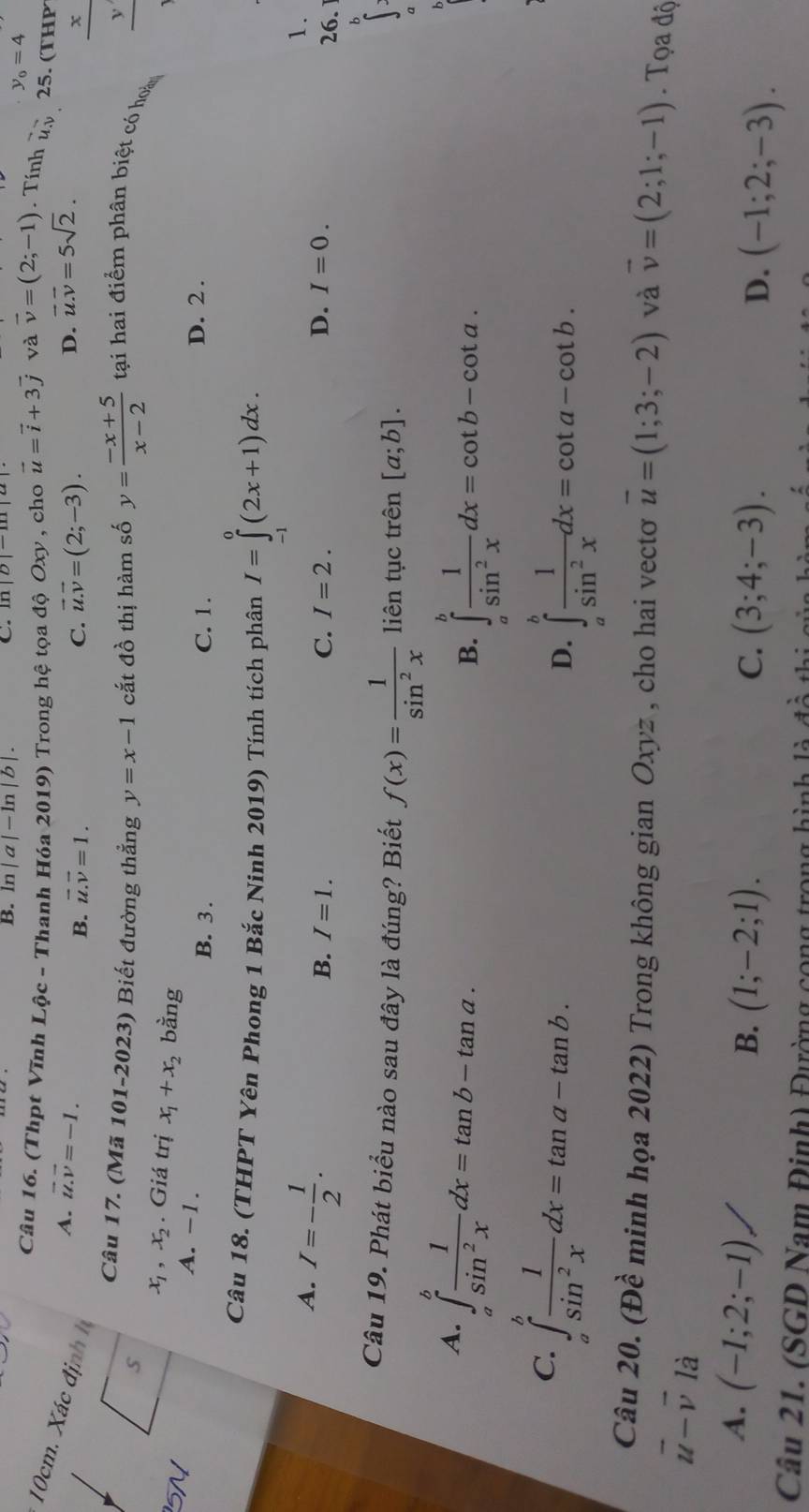 B. ln |a|-ln |b|.
C.
y_0=4
Câu 16. (Thpt Vĩnh Lộc - Thanh Hóa 2019) Trong hệ tọa độ Oxy , cho vector u=vector i+3vector j và vector v=(2;-1) Tính ủy 25. (THP
10cm. X ác đ ịn
A. vector u.vector v=-1. C. vector u.vector v=(2;-3).
B. vector u.vector v=1.
D. vector u.vector v=5sqrt(2).
i x
Câu 17. (Mã 101-2023) Biết đường thẳng y=x-1
ν
5 cắt đồ thị hàm số y= (-x+5)/x-2  tại hai điểm phân biệt có hoà
_
x_1,x_2. Giá trị x_1+x_2 bằng
A. -1. D. 2 .
B. 3 . C. 1.
Câu 18. (THPT Yên Phong 1 Bắc Ninh 2019) Tính tích phân I=∈tlimits _(-1)^0(2x+1)dx.
A. I=- 1/2 .
1.
B. I=1. C. I=2. D. I=0.
26.
b
Câu 19. Phát biểu nào sau đây là đúng? Biết f(x)= 1/sin^2x  liên tục trên [a;b].
A. ∈tlimits _a^(bfrac 1)sin^2xdx=tan b-tan a.
B. ∈tlimits _a^(bfrac 1)sin^2xdx=cot b-cot a.
C. ∈tlimits _a^(bfrac 1)sin^2xdx=tan a-tan b.
D. ∈tlimits _a^(bfrac 1)sin^2xdx=cot a-cot b.
Câu 20. (Đề minh họa 2022) Trong không gian Oxyz , cho hai vectơ overline u=(1;3;-2) và vector v=(2;1;-1). Tọa độ
vector u-vector v là
A. (-1;2;-1)/
B. (1;-2;1). C. (3;4;-3). D. (-1;2;-3).
Câu 21. (SGD Nam Đinh) Đường cong trọn