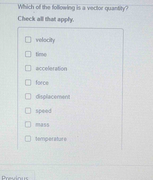 Which of the following is a vector quantity?
Check all that apply.
velocity
time
acceleration
force
displacement
speed
mass
temperature
Previous