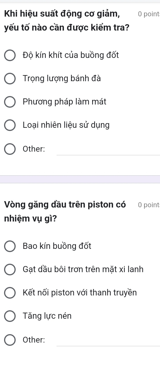 Khi hiệu suất động cơ giảm, 0 point
yếu tố nào cần được kiểm tra?
Độ kín khít của buồng đốt
Trọng lượng bánh đà
Phương pháp làm mát
Loại nhiên liệu sử dụng
_
Other:
Vòng găng đầu trên piston có 0 point:
nhiệm vụ gì?
Bao kín buồng đốt
Gạt dầu bôi trơn trên mặt xi lanh
Kết nối piston với thanh truyền
Tăng lực nén
_
Other: