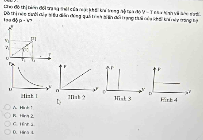 Cho đô thị biến đối trạng thái của một khối khí trong hệ tọa độ V - T như hình vẽ bên dưới.
Đồ thị nào dưới đây biểu diễn đúng quá trình biến đổi trạng thái của khối khí này trong hệ
tọa độ p-V ?
v
V_2 (2)
V_1 (1)
T
0 overline T_1 overline T_2 P
V
Hình 3
A. Hình 1.
B. Hình 2.
C. Hình 3.
D. Hình 4.