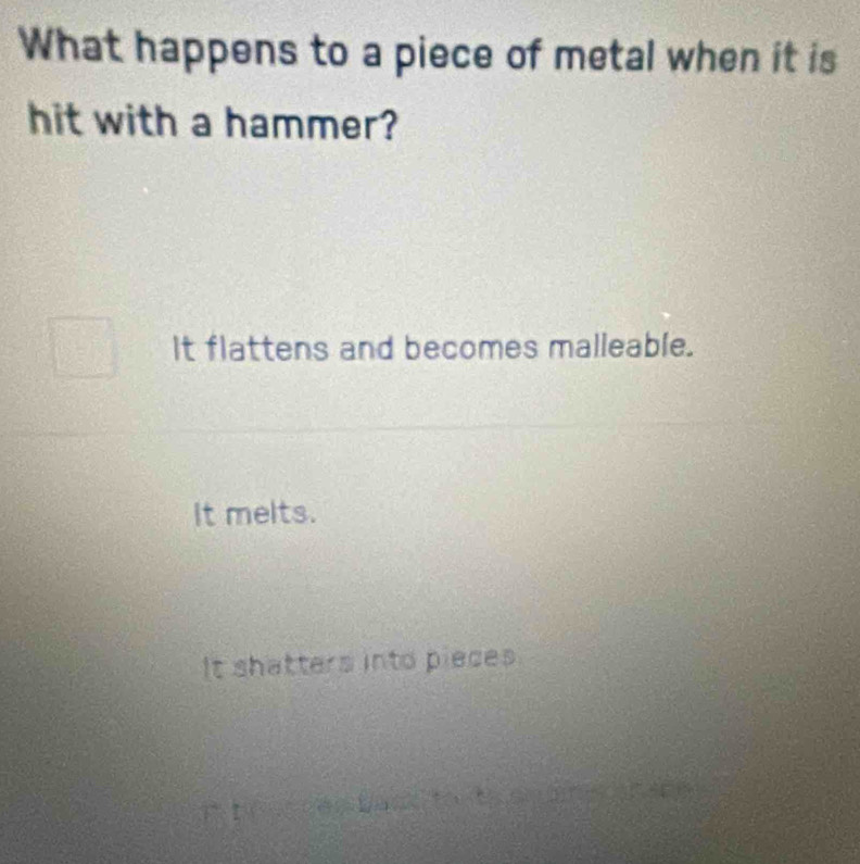 What happens to a piece of metal when it is
hit with a hammer?
It flattens and becomes malleable.
It melts.
It shatters into pieces