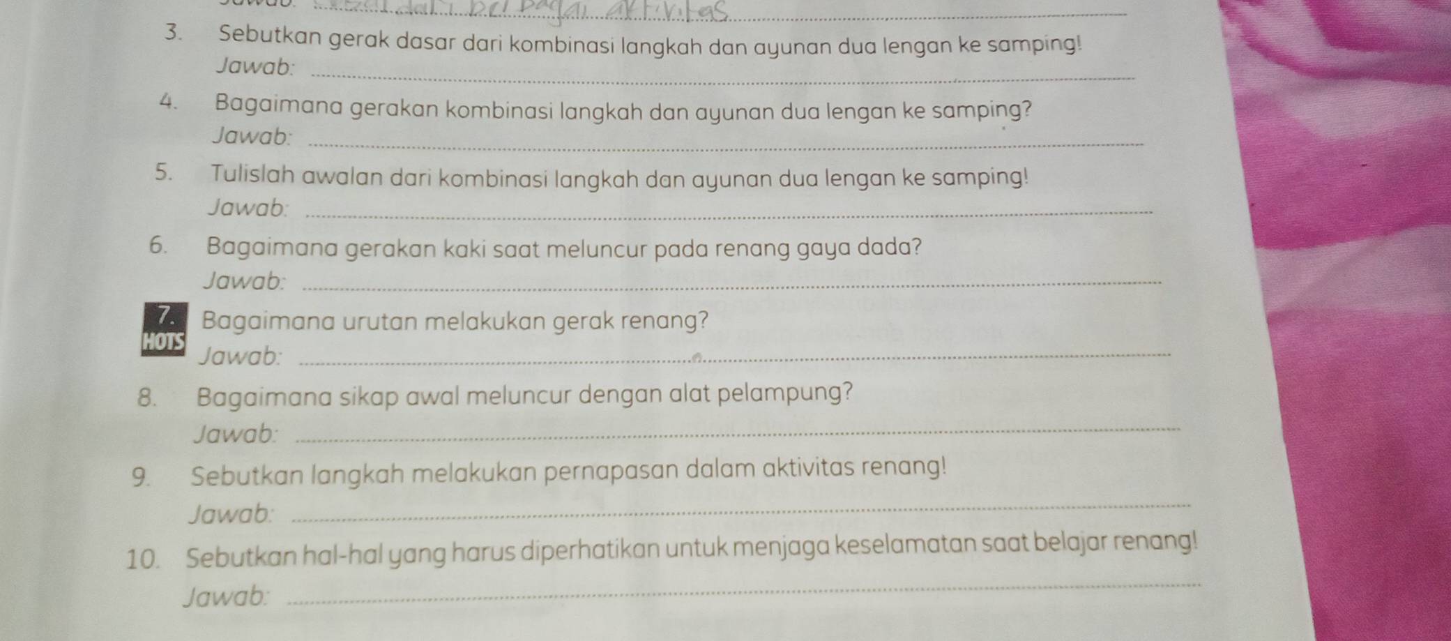 Sebutkan gerak dasar dari kombinasi langkah dan ayunan dua lengan ke samping! 
Jawab:_ 
4. Bagaimana gerakan kombinasi langkah dan ayunan dua lengan ke samping? 
Jawab:_ 
5. Tulislah awalan dari kombinasi langkah dan ayunan dua lengan ke samping! 
Jawab:_ 
6. Bagaimana gerakan kaki saat meluncur pada renang gaya dada? 
Jawab:_ 
7. Bagaimana urutan melakukan gerak renang? 
OTS 
Jawab:_ 
8. Bagaimana sikap awal meluncur dengan alat pelampung? 
Jawab:_ 
9. Sebutkan langkah melakukan pernapasan dalam aktivitas renang! 
Jawab: 
_ 
_ 
10. Sebutkan hal-hal yang harus diperhatikan untuk menjaga keselamatan saat belajar renang! 
Jawab: