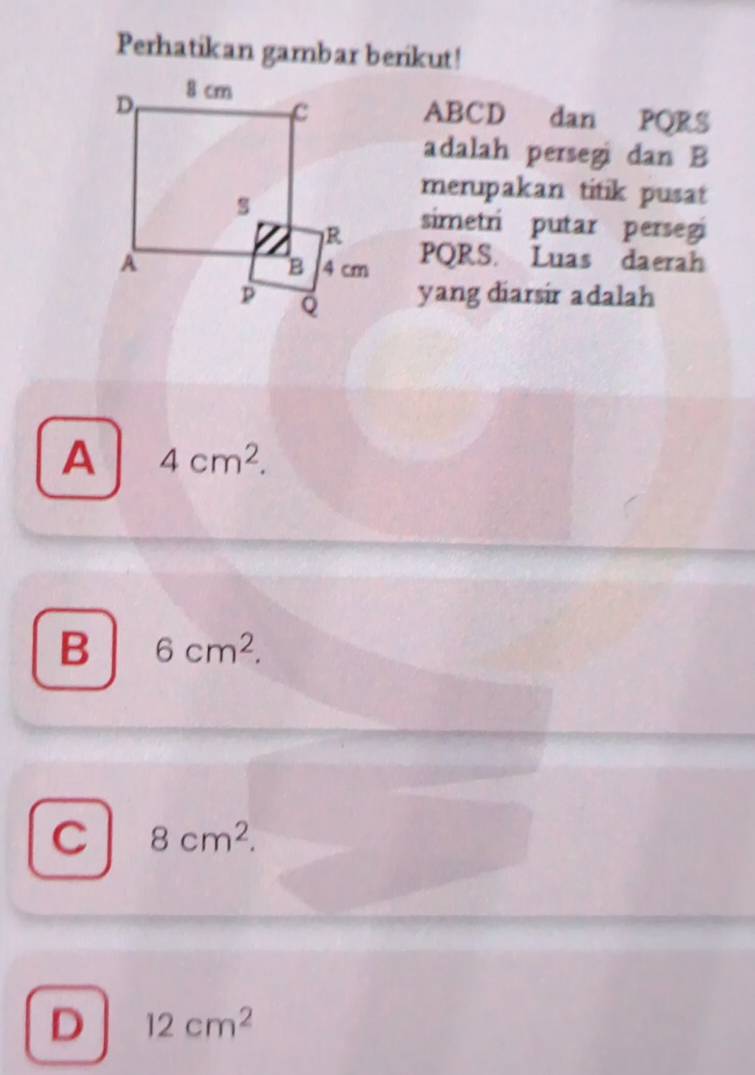 Perhatikan gambar berikut!
ABCD dan PQRS
adalah persegi dan B
merupakan titik pusat
simetri putar persegi
PQRS. Luas daerah
yang diarsir adalah
A 4cm^2.
B 6cm^2.
C 8cm^2.
D 12cm^2