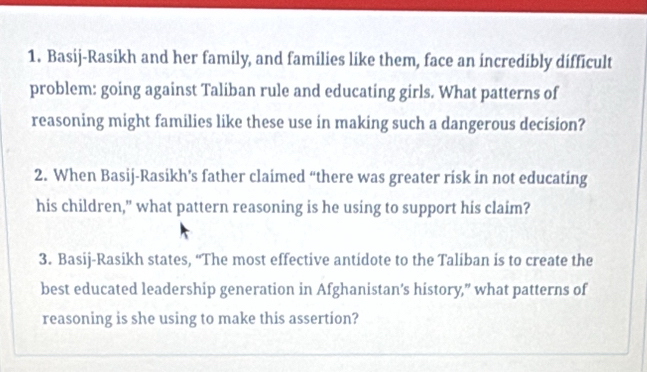 Basij-Rasikh and her family, and families like them, face an incredibly difficult 
problem: going against Taliban rule and educating girls. What patterns of 
reasoning might families like these use in making such a dangerous decision? 
2. When Basij-Rasikh’s father claimed “there was greater risk in not educating 
his children," what pattern reasoning is he using to support his claim? 
3. Basij-Rasikh states, “The most effective antidote to the Taliban is to create the 
best educated leadership generation in Afghanistan’s history,” what patterns of 
reasoning is she using to make this assertion?