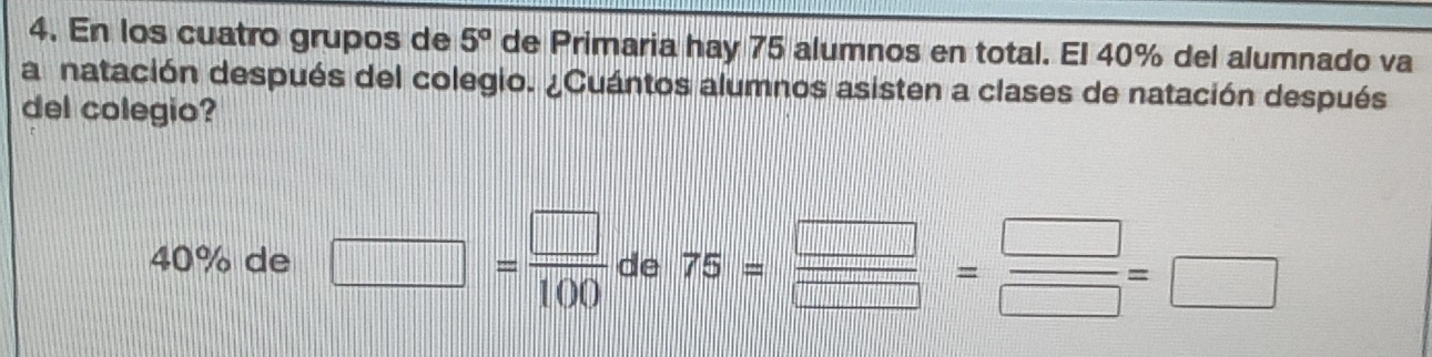 En los cuatro grupos de 5° de Primaria hay 75 alumnos en total. El 40% del alumnado va 
a natación después del colegio. ¿Cuántos alumnos asisten a clases de natación después 
del colegio?
40% de □ = □ /100  de 75= □ /□  = □ /□  =□