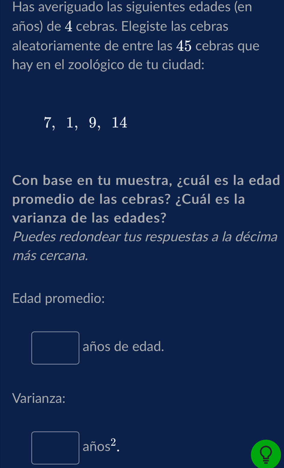 Has averiguado las siguientes edades (en 
años) de 4 cebras. Elegiste las cebras 
aleatoriamente de entre las 45 cebras que 
hay en el zoológico de tu ciudad:
7, 1, 9, 14
Con base en tu muestra, ¿cuál es la edad 
promedio de las cebras? ¿Cuál es la 
varianza de las edades? 
Puedes redondear tus respuestas a la décima 
más cercana. 
Edad promedio: 
PMNK>□  años de edad. 
Varianza:
□ aftos^2.