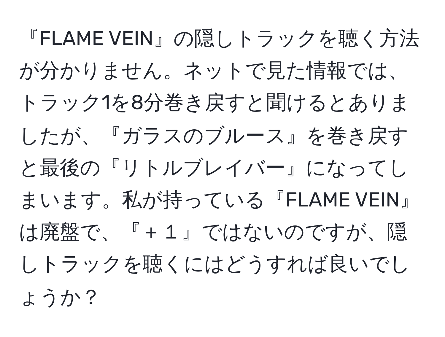 『FLAME VEIN』の隠しトラックを聴く方法が分かりません。ネットで見た情報では、トラック1を8分巻き戻すと聞けるとありましたが、『ガラスのブルース』を巻き戻すと最後の『リトルブレイバー』になってしまいます。私が持っている『FLAME VEIN』は廃盤で、『＋１』ではないのですが、隠しトラックを聴くにはどうすれば良いでしょうか？