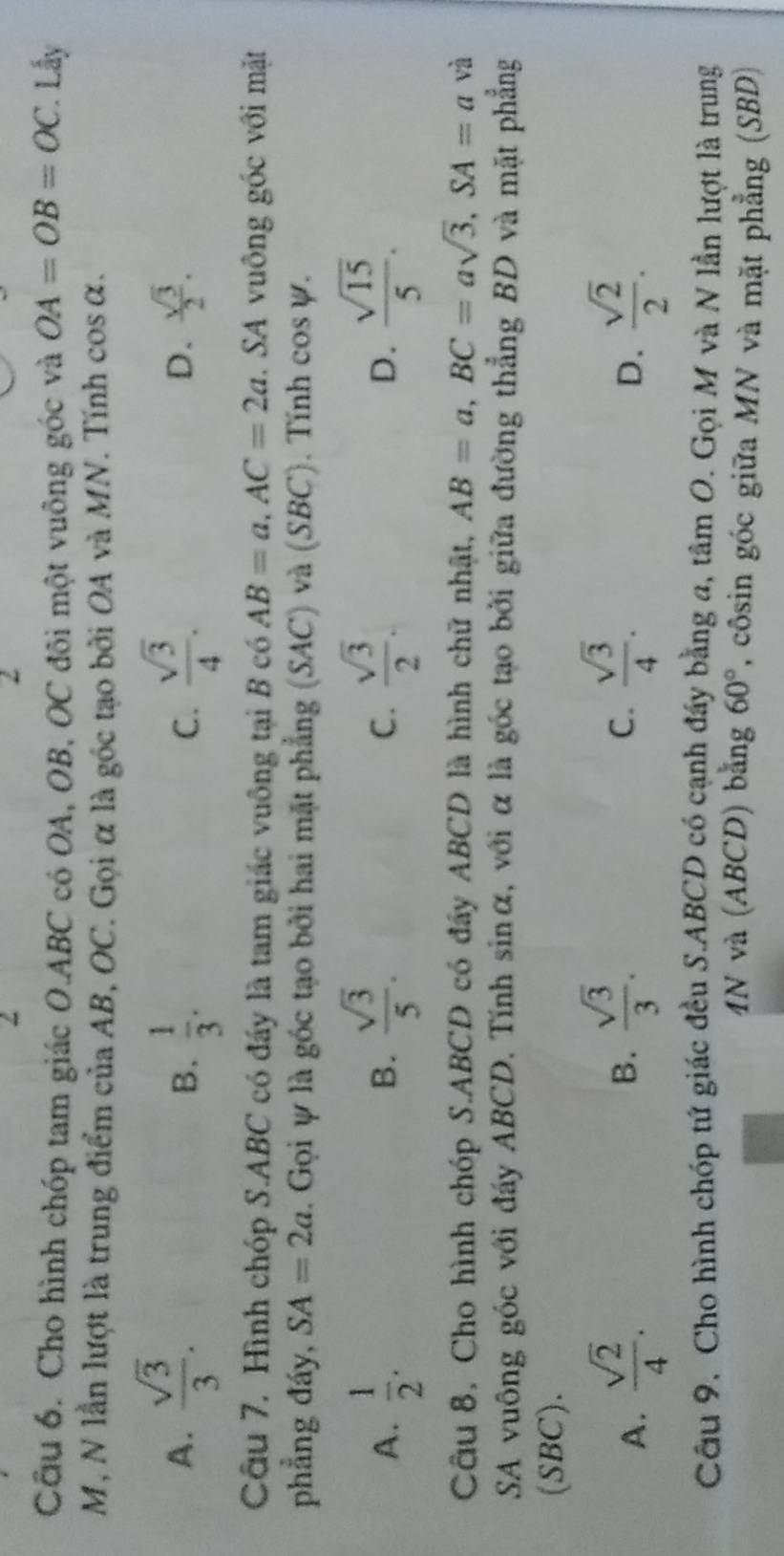 2
2
Câu 6. Cho hình chóp tam giác O. ABC có OA, OB, OC đôi một vuông góc và OA=OB=OC *. Lấy
M, N lần lượt là trung điểm của AB, OC. Gọi α là góc tạo bởi OA và MN. Tính cos alpha.
A.  sqrt(3)/3 .  1/3 .  sqrt(3)/4 . 
B.
C.
D.  sqrt(3)/2 . 
Câu 7. Hình chóp S. ABC có đầy là tam giác vuông tại B có AB=a, AC=2a. SA vuông góc với mặt
phẳng đáy, SA=2a. Gọi ự là góc tạo bởi hai mặt phẳng (SAC) và (SBC). Tính cos psi.
A.  1/2 .  sqrt(3)/5 .  sqrt(3)/2 .  sqrt(15)/5 . 
B.
C.
D.
Câu 8, Cho hình chóp S. ABCD có đẩy ABCD là hình chữ nhật, AB=a, BC=asqrt(3), SA=a và
SA vuông góc với đáy ABCD. Tính sinα, với α là góc tạo bởi giữa đường thẳng BD và mặt phẳng
(SBC).
B.  sqrt(3)/3 .  sqrt(3)/4 . 
C.
A.  sqrt(2)/4 .  sqrt(2)/2 . 
D.
Câu 9, Cho hình chóp tứ giác đều S. ABCD có cạnh đầy bằng a, tâm O. 1. Gọi M và N lần lượt là trung
4N và (ABCD) bằng 60° , côsin góc giữa MN và mặt phẳng (SBD)