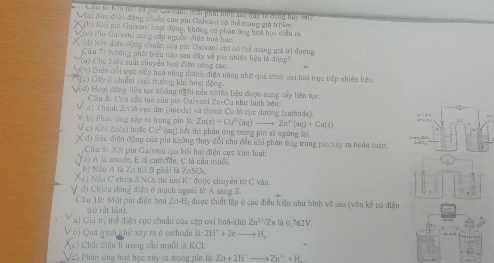 Cầu 6: Khi nói về pin Galvani, môi phát biểu sau đây là dúng hay sai?
(a) Sức điện động chuẩn của pin Galvani có thể mang giá trị âm.
(b) Khi pin Galvani hoạt động, không có phản ứng hoá học diễn ra.
(c) Pin Galvani cung cấp nguồn điện hoá học.
(d) Sức điện động chuần của pin Galvani chỉ có thể mang giá trị dương. .
Câu 7: Những phát biểu nào sau đây về pin nhiên liệu là đúng?
(a) Cho hiệu suất chuyển hoá điện năng cao.
(b) Biến đổi trực tiếp hoá năng thành điện năng nhờ quá trình oxi hoá trực tiếp nhiên liệu.
(c) Gây ô nhiễm môi trường khi hoạt động.
(d) Hoạt động liên tục không nghỉ nếu nhiên liệu được cung cấp liên tục.
Câu 8: Cho cấu tạo của pin Galvani Zn-Cu như hình bên:.
a) Thanh Zn là cực âm (anode) và thanh Cu là cực dương (cathode).
CMC
b) Phản ứng xảy ra trong pin là: Zn(s)+Cu^(2+)(aq)_  Zn^(2+)(aq)+Cu(s).
c) Khi Zn(s) hoặc Cu^(2+) la° ) h t th phản ứng trong pin sẽ ngừng lại.
d) Sức điện động của pin không thay đổi cho đến khi phản ứng trong pin xảy ra hoàn toàn. 
Câu 9: Xét pin Galvani tạo bởi hai điện cực kim loại:
a) A là anode, E là cathode, C là cầu muối.
b) Nếu A là Zn thì B phải là ZnSO₄.
c) Nếu C chứa KNO_3 thì ion K^+ được chuyền từ C vào.
d) Chiều dòng điện ở mạch ngoài từ A sang E.
Câu 10: Một pin điện hoá Zn-H_2 : được thiết lập ở các điều kiện như hình vẽ sau (vôn kế có điện
trở rất lớn).
a) Giá trị thế điện cực chuẩn của cặp oxi hoá-khử Zn^(2+)/Zn là 0,762V.
b) Quá trình khử xảy ra ở cathode 1a: 2H^++2eto H_2.
(c) Chất điện li trong cầu muối là KCl.
Vd) Phản ứng hoá học xảy ra trong pin là: Zn+2H^+to Zn^(2+)+H_2. HC N