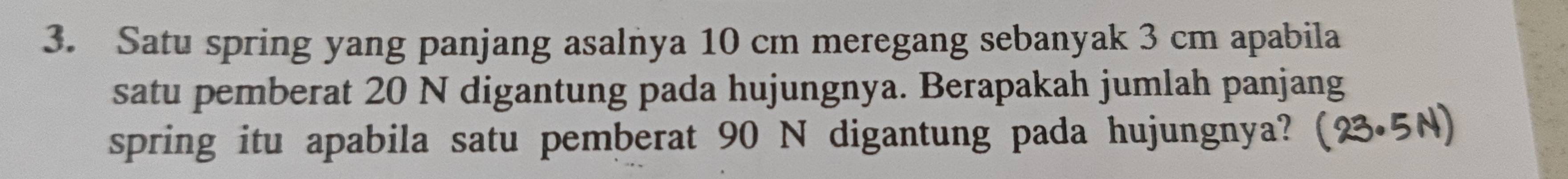 Satu spring yang panjang asalnya 10 cm meregang sebanyak 3 cm apabila 
satu pemberat 20 N digantung pada hujungnya. Berapakah jumlah panjang 
spring itu apabila satu pemberat 90 N digantung pada hujungnya?