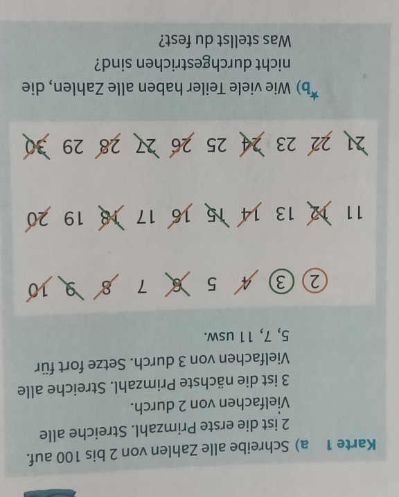 Karte 1 a) Schreibe alle Zahlen von 2 bis 100 auf.
2 ist die erste Primzahl. Streiche alle 
Vielfachen von 2 durch.
3 ist die nächste Primzahl. Streiche alle 
Vielfachen von 3 durch. Setze fort für
5, 7, 11 usw. 
② (3 5 7 5 910
11 12 13 14 15 16 17 18 19 20
21 22 23 24 25 26 27 28 29 30
b) Wie viele Teiler haben alle Zahlen, die 
nicht durchgestrichen sind? 
Was stellst du fest?