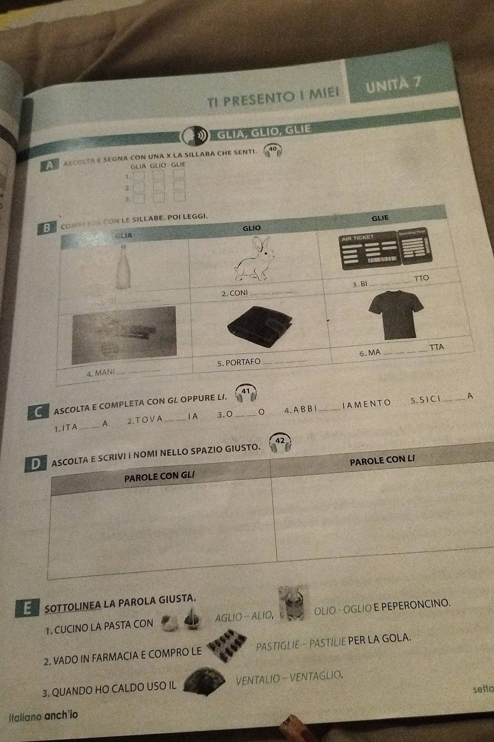 TI PRESENTO I MIEI UNità 7 
》 GLIA GLIO GLIE. 
a ASCOLTA E SEGNA CON UNA X LA SILLABA CHE SENTI. 
GLIA GLIO GLIE 
1. 
2 
IAMENTO 5. S I Cl_ A 
ASCOLTA E COMPLETA CON GL OPPURE LI. 
1.ITA _A 2. TOVA _ⅠA 3.0 _4. A B B l_ 
E SOTTOLINEA LA PAROLA GIUSTA. 
1. CUCINO LA PASTA CON AGLIO - ALIO, OLIO - OGLIO E PEPERONCINO. 
2. VADO IN FARMACIA E COMPRO LE PASTIGLIE - PASTILIE PER LA GOLA. 
3. QUANDO HO CALDO USO IL VENTALIO - VENTAGLIO. 
setto 
Italiano anch'io