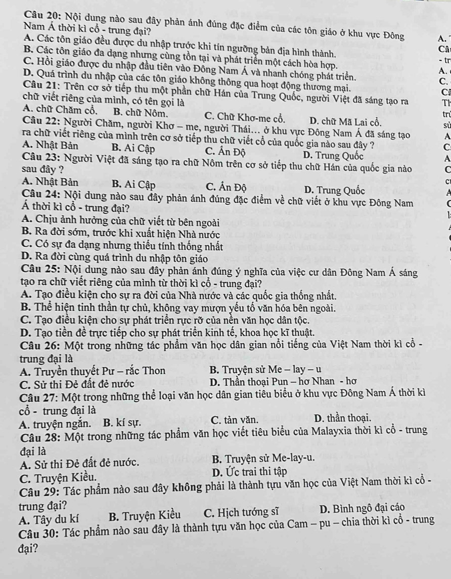 Nội dung nào sau đây phản ánh đúng đặc điểm của các tôn giáo ở khu vực Đông A.
Nam Á thời kì cổ - trung đại? Câ
A. Các tôn giáo đều được du nhập trước khi tín ngưỡng bản địa hình thành.
B. Các tôn giáo đa dạng nhưng cùng tồn tại và phát triển một cách hòa hợp. A.
- tr
C. Hồi giáo được du nhập đầu tiên vào Đông Nam Á và nhanh chóng phát triển.
D. Quá trình du nhập của các tôn giáo không thông qua hoạt động thương mại.
C.
C
Câu 21: Trên cơ sở tiếp thu một phần chữ Hán của Trung Quốc, người Việt đã sáng tạo ra Th
chữ viết riêng của mình, có tên gọi là
A. chữ Chăm cổ, B. chữ Nôm. C. Chữ Khơ-me cổ. D. chữ Mã Lai cổ. trú
sử
Câu 22: Người Chăm, người Khơ - me, người Thái... ở khu vực Đông Nam Á đã sáng tạo A
ra chữ viết riêng của mình trên cơ sở tiếp thu chữ viết cổ của quốc gia nào sau đây ?
A. Nhật Bản B. Ai Cập C. Ấn Độ
C
D. Trung Quốc
A
Câu 23: Người Việt đã sáng tạo ra chữ Nôm trên cơ sở tiếp thu chữ Hán của quốc gia nào
sau đây ? C
C
A. Nhật Bản B. Ai Cập C. Ấn Độ D. Trung Quốc a
Câu 24: Nội dung nào sau đây phản ánh đúng đặc điểm về chữ viết ở khu vực Đông Nam
Á thời kì cổ - trung đại?
A. Chịu ảnh hưởng của chữ viết từ bên ngoài
B. Ra đời sớm, trước khi xuất hiện Nhà nước
C. Có sự đa dạng nhưng thiếu tính thống nhất
D. Ra đời cùng quá trình du nhập tôn giáo
Câu 25: Nội dung nào sau đây phản ánh đúng ý nghĩa của việc cư dân Đông Nam Á sáng
tạo ra chữ viết riêng của mình từ thời kì cổ - trung đại?
A. Tạo điều kiện cho sự ra đời của Nhà nước và các quốc gia thống nhất.
B. Thể hiện tinh thần tự chủ, không vay mượn yếu tố văn hóa bên ngoài.
C. Tạo điều kiện cho sự phát triển rực rỡ của nền văn học dân tộc.
D. Tạo tiền đề trực tiếp cho sự phát triển kinh tế, khoa học kĩ thuật.
Câu 26: Một trong những tác phẩm văn học dân gian nổi tiếng của Việt Nam thời kì cổ -
trung đại là
A. Truyền thuyết Pư - rắc Thon  B. Truyện sử Me - lay - u
C. Sử thi Đẻ đất đẻ nước  D. Thần thoại Pun — hơ Nhan - hơ
Câu 27: Một trong những thể loại văn học dân gian tiêu biểu ở khu vực Đông Nam Á thời kì
cổ - trung đại là
A. truyện ngắn. B. kí sự. C. tản văn.
D. thần thoại.
Câu 28: Một trong những tác phẩm văn học viết tiêu biểu của Malayxia thời kì cổ - trung
đại là
A. Sử thi Đẻ đất đẻ nước.  B. Truyện sử Me-lay-u.
C. Truyện Kiều.
D. Ức trai thi tập
Câu 29: Tác phẩm nào sau đây không phải là thành tựu văn học của Việt Nam thời kì cổ -
trung đại?
A. Tây du kí B. Truyện Kiều C. Hịch tướng sĩ D. Bình ngô đại cáo
Câu 30: Tác phẩm nào sau đây là thành tựu văn học của Cam - pu - chia thời kì cổ - trung
đại?