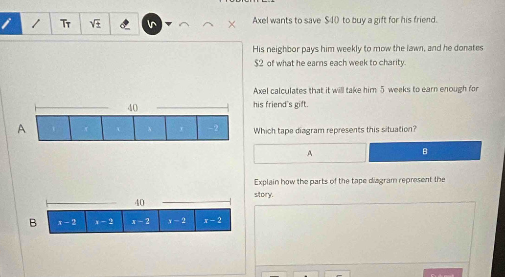 Tr sqrt(± ) Axel wants to save $40 to buy a gift for his friend.
His neighbor pays him weekly to mow the lawn, and he donates
$2 of what he earns each week to charity.
Axel calculates that it will take him 5 weeks to earn enough for
his friend's gift.
A
Which tape diagram represents this situation?
A
B
Explain how the parts of the tape diagram represent the
_
story.
40
B x-2 x-2 x-2 x-2 x-2