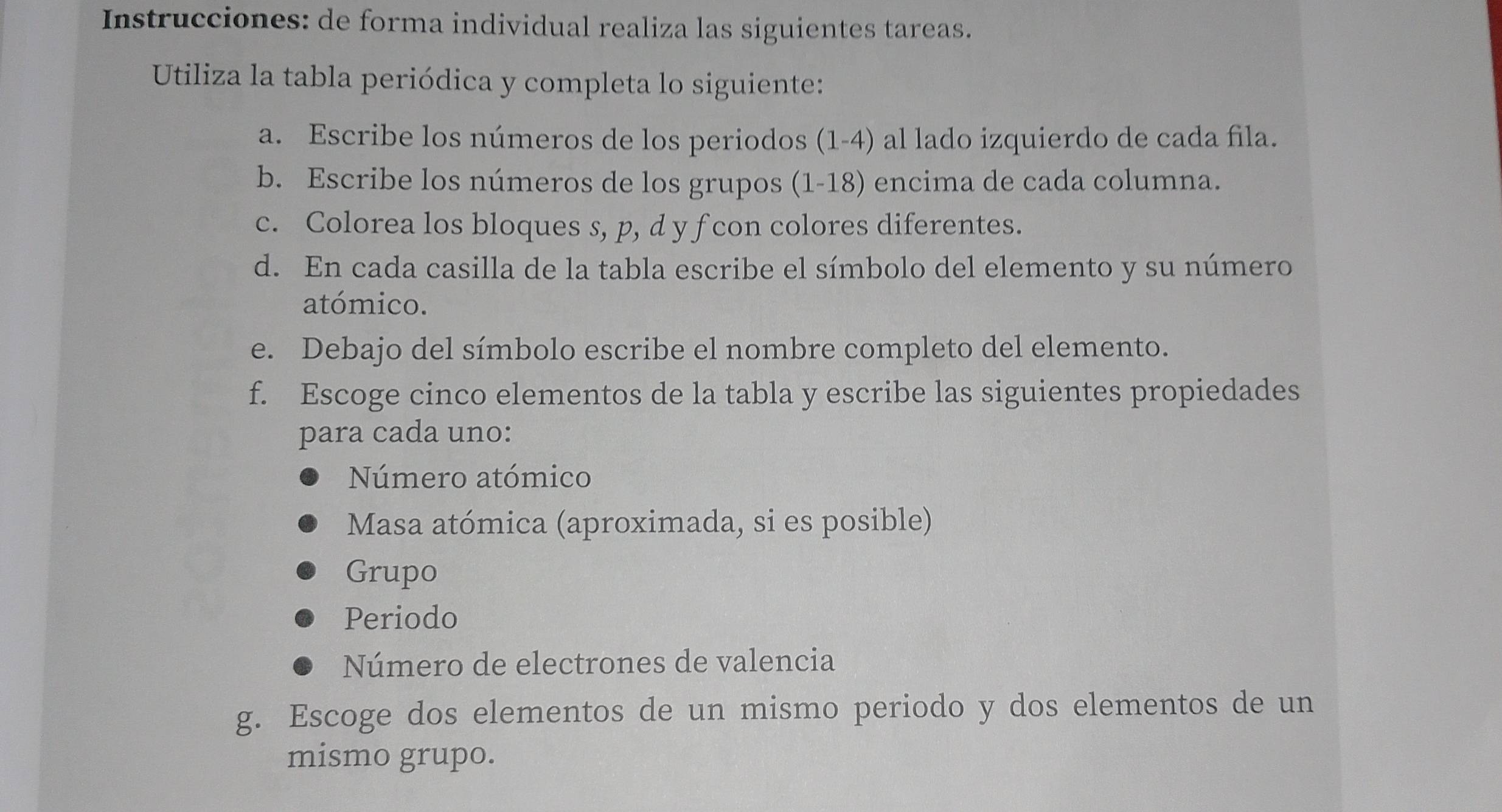 Instrucciones: de forma individual realiza las siguientes tareas. 
Utiliza la tabla periódica y completa lo siguiente: 
a. Escribe los números de los periodos (1-4) al lado izquierdo de cada fila. 
b. Escribe los números de los grupos (1-18) encima de cada columna. 
c. Colorea los bloques s, p, d y f con colores diferentes. 
d. En cada casilla de la tabla escribe el símbolo del elemento y su número 
atómico. 
e. Debajo del símbolo escribe el nombre completo del elemento. 
f. Escoge cinco elementos de la tabla y escribe las siguientes propiedades 
para cada uno: 
Número atómico 
Masa atómica (aproximada, si es posible) 
Grupo 
Periodo 
Número de electrones de valencia 
g. Escoge dos elementos de un mismo periodo y dos elementos de un 
mismo grupo.