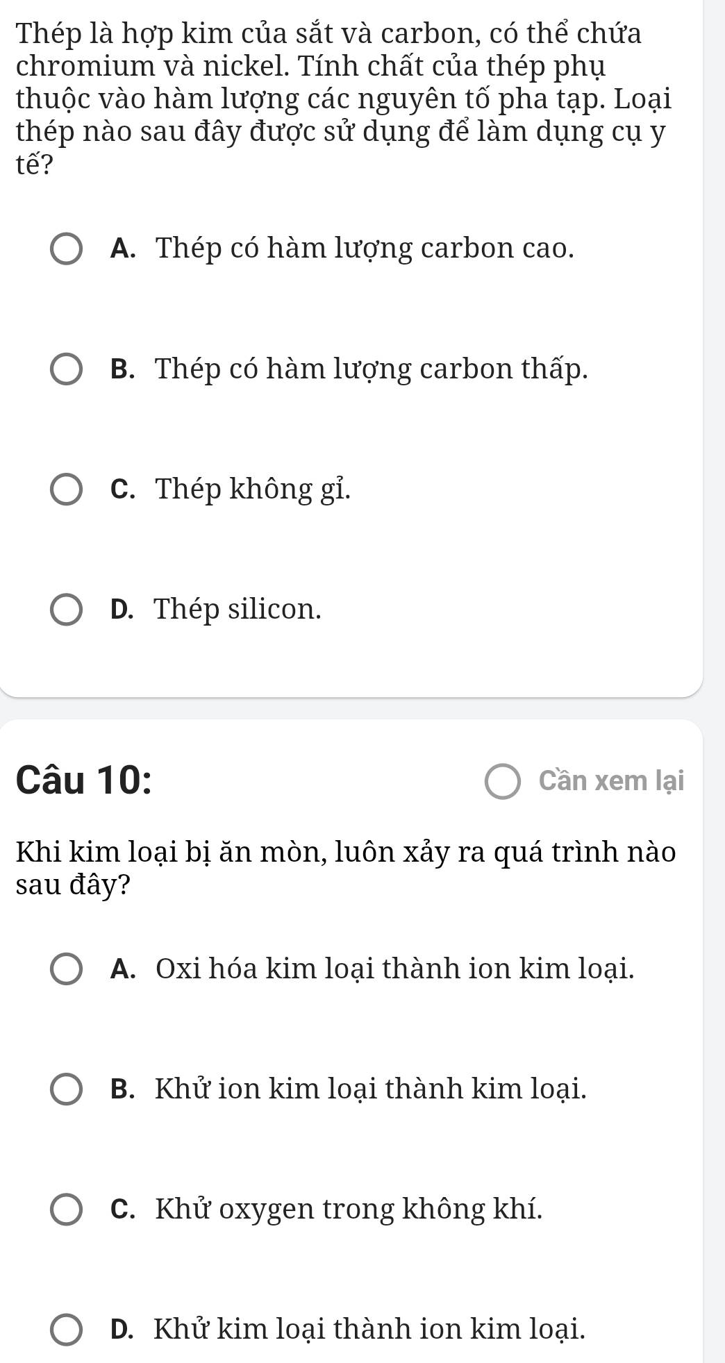 Thép là hợp kim của sắt và carbon, có thể chứa
chromium và nickel. Tính chất của thép phụ
thuộc vào hàm lượng các nguyên tố pha tạp. Loại
thép nào sau đây được sử dụng để làm dụng cụ y
tế?
A. Thép có hàm lượng carbon cao.
B. Thép có hàm lượng carbon thấp.
C. Thép không gỉ.
D. Thép silicon.
Câu 10: Cần xem lại
Khi kim loại bị ăn mòn, luôn xảy ra quá trình nào
sau đây?
A. Oxi hóa kim loại thành ion kim loại.
B. Khử ion kim loại thành kim loại.
C. Khử oxygen trong không khí.
D. Khử kim loại thành ion kim loại.