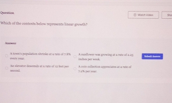 Question @ Watch Video She
Which of the contexts below represents linear growth?
And wer
every year A town's population shrinks at a rate of 7.8% inches per week. A vunflower was growing at a rate of a. 25 Suhemir Aneer
Am elevator descends at a rate of 1à feot per
second ? 2% per year A coin collection appreciates at a rate of