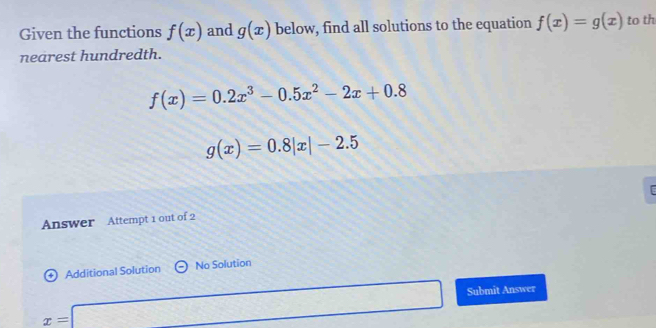 Given the functions f(x) and g(x) below, find all solutions to the equation f(x)=g(x) to th 
nearest hundredth.
f(x)=0.2x^3-0.5x^2-2x+0.8
g(x)=0.8|x|-2.5
Answer Attempt 1 out of 2 
Additional Solution No Solution
x=□ Submit Answer