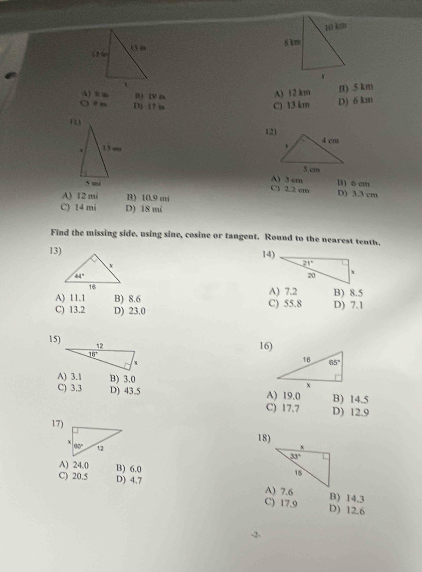 A) 8 m u z m
A) 12 km n) .5 km
○ 9 m D)17 ia C) 13 km D) 6 km
12)
A) 3 cm B) 6 cm
C) 2.2 cm D) 33 cm
A) 12 mi B) 10.9 mi
C) 14 mi D) 18 mi
Find the missing side. using sine, cosine or tangent. Round to the nearest tenth.
13) 14)
A) 7.2 B) 8.5
A) 11.1 B) 8.6 C) 55.8 D) 7.1
C) 13.2 D) 23.0
15)
16)
A) 3.1 B) 3.0
C) 3.3 D) 43.5 A) 19.0 B) 14.5
C) 17.7 D) 12.9
17)
18)
 
A) 24.0 B) 6.0
C) 20.5 D) 4.7 B) 14.3
C) 17.9 D) 12.6