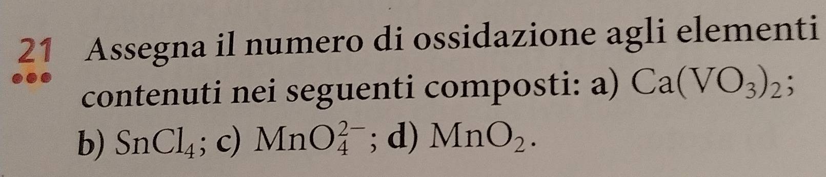 Assegna il numero di ossidazione agli elementi 
contenuti nei seguenti composti: a) Ca(VO_3)_2; 
b) SnCl_4; c) MnO_4^((2-); d) MnO_2).