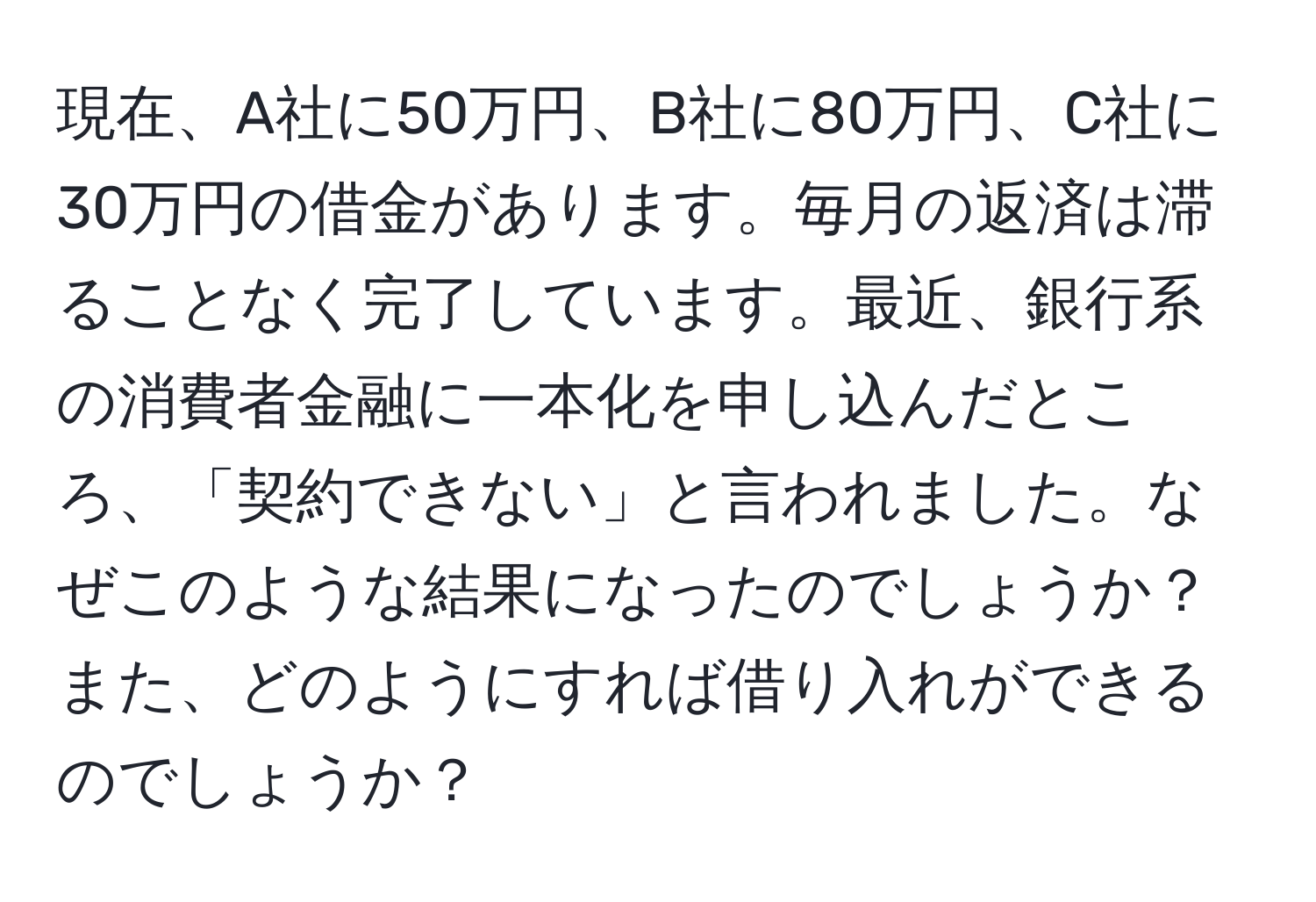 現在、A社に50万円、B社に80万円、C社に30万円の借金があります。毎月の返済は滞ることなく完了しています。最近、銀行系の消費者金融に一本化を申し込んだところ、「契約できない」と言われました。なぜこのような結果になったのでしょうか？また、どのようにすれば借り入れができるのでしょうか？