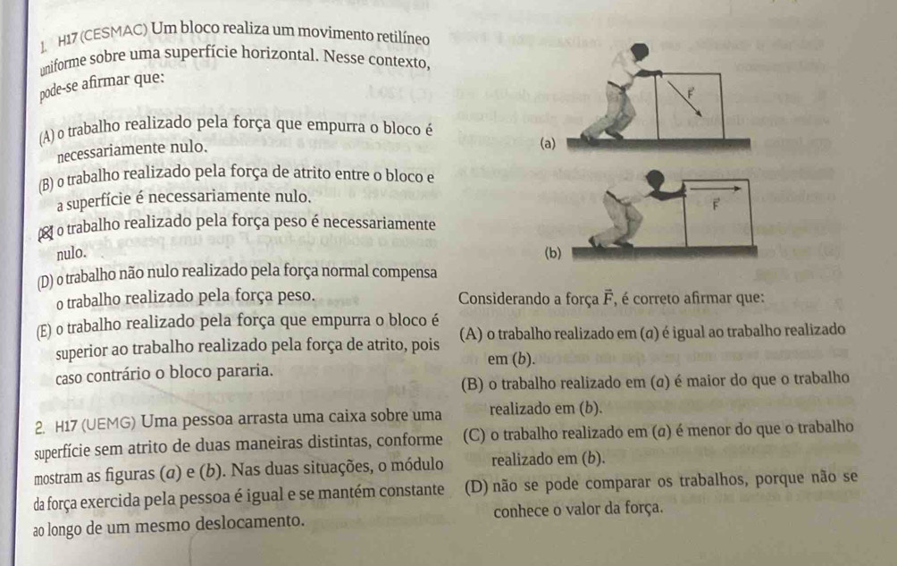 H17 (CESMAC) Um bloco realiza um movimento retilíneo
uniforme sobre uma superfície horizontal. Nesse contexto,
pode-se afirmar que:
(A) o trabalho realizado pela força que empurra o bloco é
necessariamente nulo.
(B) o trabalho realizado pela força de atrito entre o bloco e
a superfície é necessariamente nulo.
o trabalho realizado pela força peso é necessariamente
nulo.
(D) o trabalho não nulo realizado pela força normal compensa
o trabalho realizado pela força peso. Considerando a força F, é correto afirmar que:
(E) o trabalho realizado pela força que empurra o bloco é
superior ao trabalho realizado pela força de atrito, pois (A) o trabalho realizado em (σ) é igual ao trabalho realizado
em (b).
caso contrário o bloco pararia.
(B) o trabalho realizado em (σ) é maior do que o trabalho
2. H17 (UEMG) Uma pessoa arrasta uma caixa sobre uma realizado em (b).
superfície sem atrito de duas maneiras distintas, conforme (C) o trabalho realizado em (α) é menor do que o trabalho
mostram as figuras (σ) e (b). Nas duas situações, o módulo realizado em (b).
da força exercida pela pessoa é igual e se mantém constante (D) não se pode comparar os trabalhos, porque não se
ao longo de um mesmo deslocamento. conhece o valor da força.