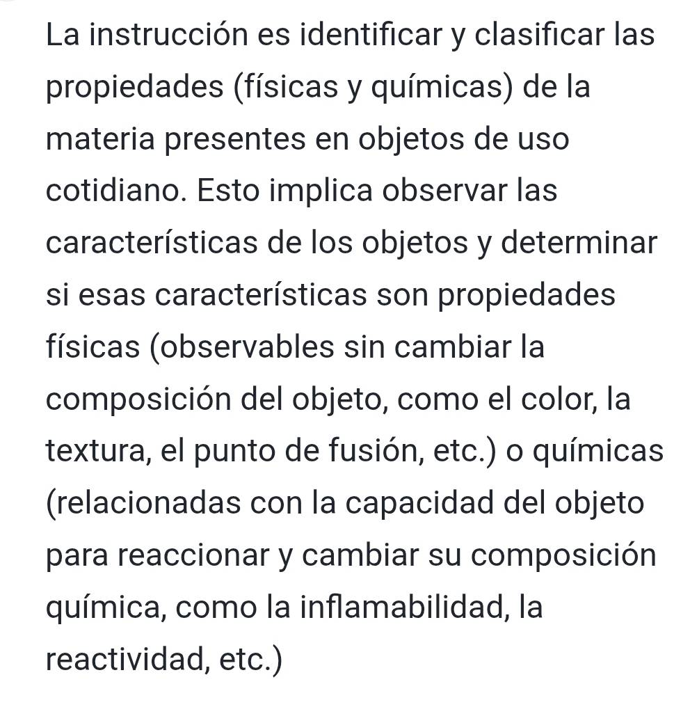 La instrucción es identificar y clasificar las 
propiedades (físicas y químicas) de la 
materia presentes en objetos de uso 
cotidiano. Esto implica observar las 
características de los objetos y determinar 
si esas características son propiedades 
físicas (observables sin cambiar la 
composición del objeto, como el color, la 
textura, el punto de fusión, etc.) o químicas 
(relacionadas con la capacidad del objeto 
para reaccionar y cambiar su composición 
química, como la inflamabilidad, la 
reactividad, etc.)