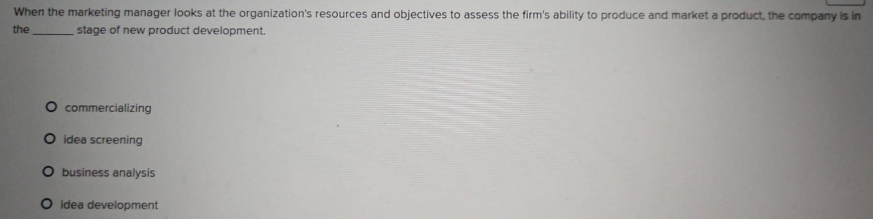 When the marketing manager looks at the organization's resources and objectives to assess the firm's ability to produce and market a product, the company is in
the_ stage of new product development.
commercializing
idea screening
business analysis
idea development