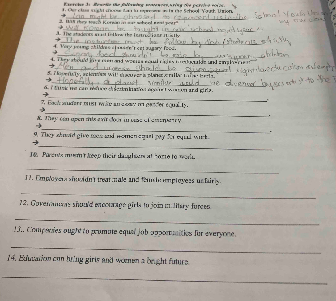 Rewrite the following sentences,using the passive voice. 
1. Our class might choose Lan to represent us in the School Youth Union. 
_ 
2. Will they teach Korean in our school next year? 
_ 
、 
3. The students must follow the instructions strictly. 
_ 
4. Very young children shouldn’t eat sugary food. 
_ 
_ 
4. They should give men and women equal rights to education and employment. 

5. Hopefully, scientists will discover a planet similar to the Earth. 
_ 
6. I think we can reduce discrimination against women and girls. 
_ 
. 
7. Each student must write an essay on gender equality. 
_ 
; 
8. They can open this exit door in case of emergency. 
_ 
. 
9. They should give men and women equal pay for equal work. 
_ 
10. Parents mustn't keep their daughters at home to work. 
_ 
11. Employers shouldn't treat male and female employees unfairly. 
_ 
12. Governments should encourage girls to join military forces. 
_ 
13.. Companies ought to promote equal job opportunities for everyone. 
_ 
14. Education can bring girls and women a bright future. 
_