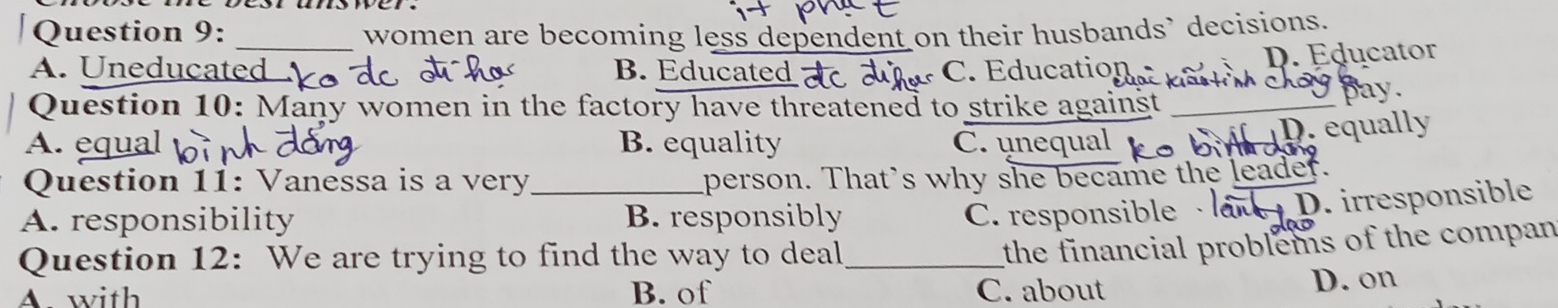 women are becoming less dependent on their husbands` decisions.
D. Educator
A. Uneducated B. Educated C. Education Kast m choy pay.
Question 10: Many women in the factory have threatened to strike against_
A. equal B. equality C. unequal
D. equally
Question 11: Vanessa is a very person. That's why she became the leader.
A. responsibility _B. responsibly C. responsible · D. irresponsible
Question 12: We are trying to find the way to deal_
the financial problems of the compan
A. with B. of C. about D. on