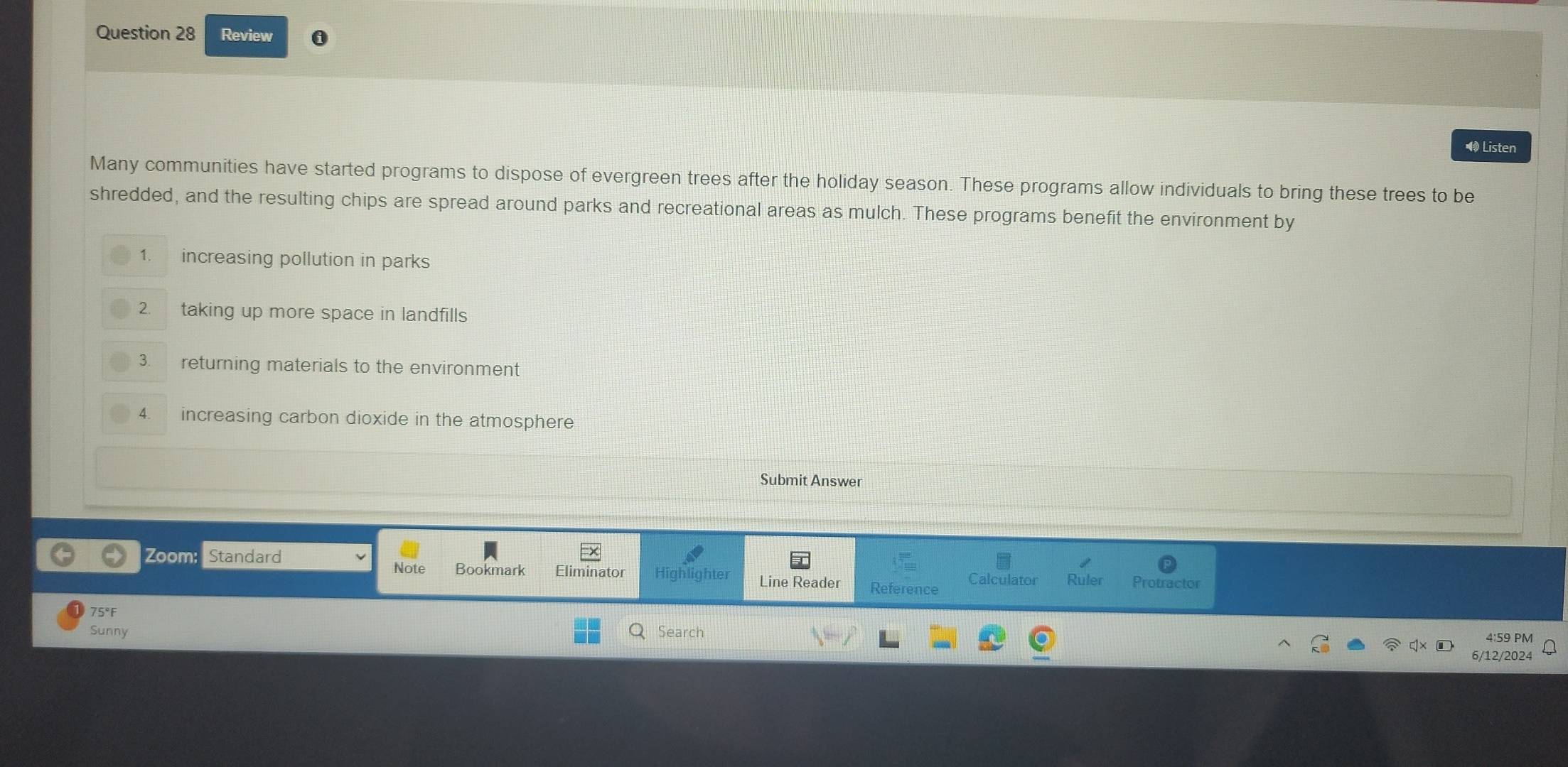 Review i 
Listen 
Many communities have started programs to dispose of evergreen trees after the holiday season. These programs allow individuals to bring these trees to be 
shredded, and the resulting chips are spread around parks and recreational areas as mulch. These programs benefit the environment by 
1. increasing pollution in parks 
2. taking up more space in landfills 
3. returning materials to the environment 
4. increasing carbon dioxide in the atmosphere 
Submit Answer 
Note Bookmark 
Zoom: Standard Eliminator Highlighter Line Reader Reference Calculator Ruler Protractor 
75°F 
Sunny Search 
4:59 PM 
6/12/2024