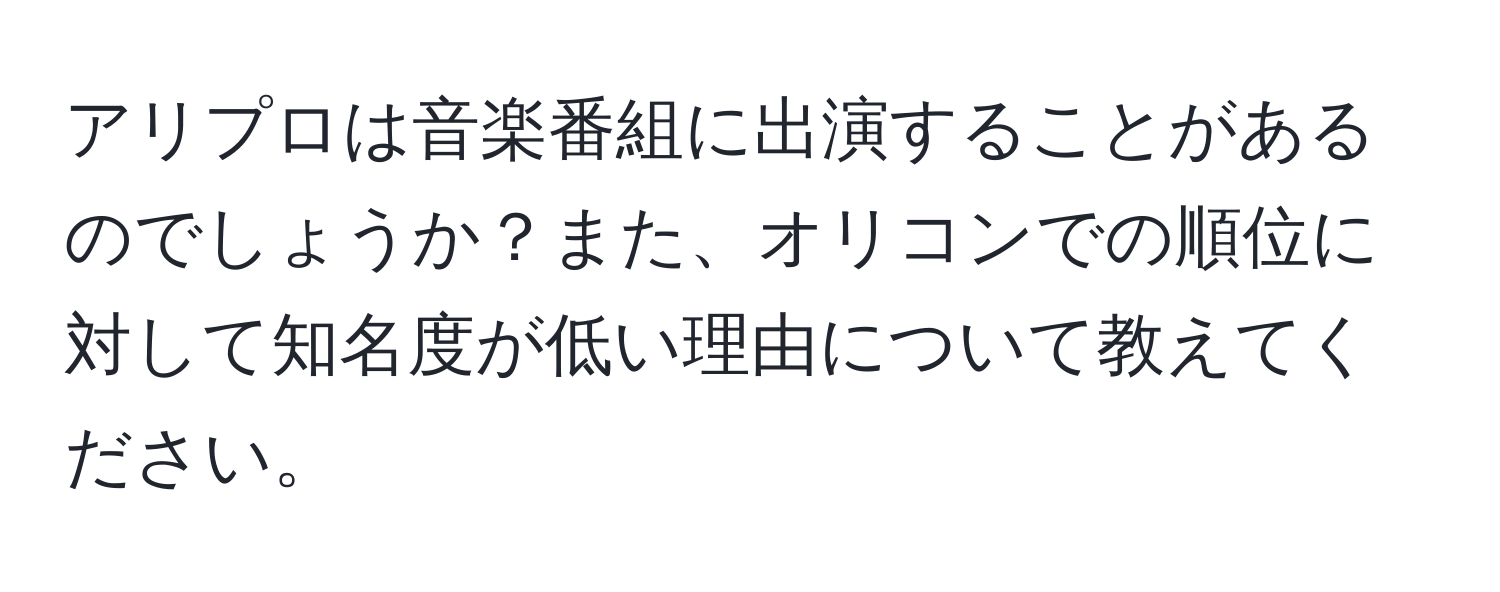 アリプロは音楽番組に出演することがあるのでしょうか？また、オリコンでの順位に対して知名度が低い理由について教えてください。