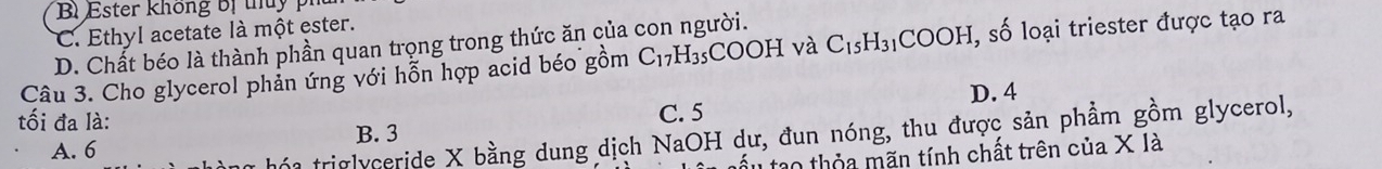 Bì Ester không bị thủy ph
C. Ethyl acetate là một ester.
D. Chất béo là thành phần quan trọng trong thức ăn của con người.
Câu 3. Cho glycerol phản ứng với hỗn hợp acid béo gồm C_17H_35COOH và C_15H_31COOH , số loại triester được tạo ra
tối đa là:
C. 5 D. 4
B. 3
A. 6
* hó a triglyceride X bằng dung dịch NaOH dư, đun nóng, thu được sản phầm gồm glycerol,
ấu tạo thỏa mãn tính chất trên của X là