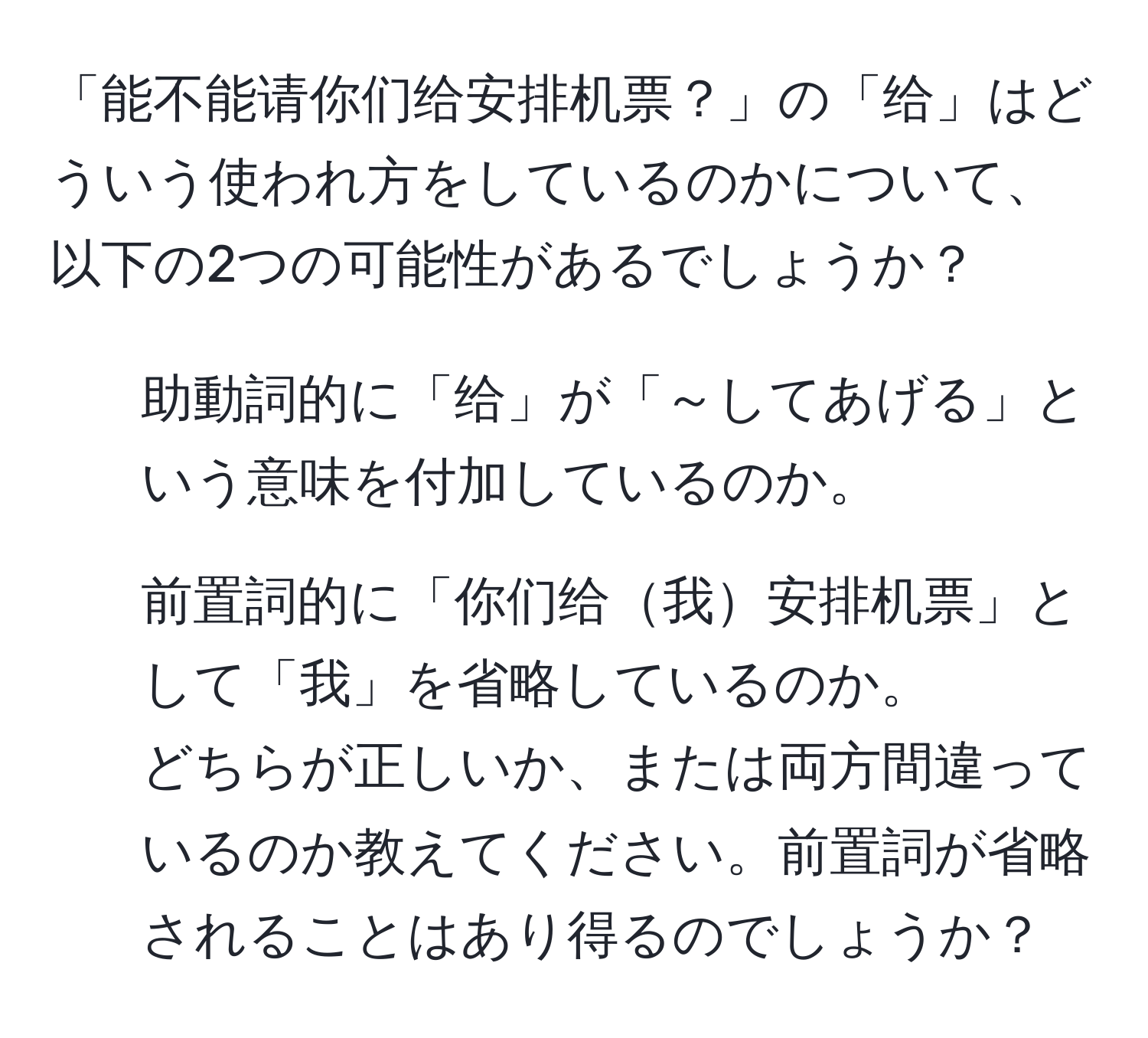 「能不能请你们给安排机票？」の「给」はどういう使われ方をしているのかについて、以下の2つの可能性があるでしょうか？  
1. 助動詞的に「给」が「～してあげる」という意味を付加しているのか。  
2. 前置詞的に「你们给我安排机票」として「我」を省略しているのか。  
どちらが正しいか、または両方間違っているのか教えてください。前置詞が省略されることはあり得るのでしょうか？