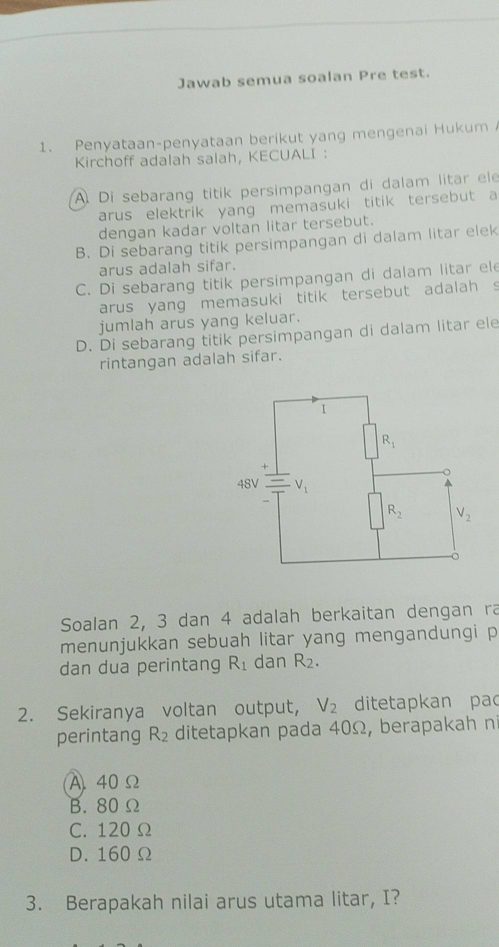 Jawab semua soalan Pre test.
1. Penyataan-penyataan berikut yang mengenai Hukum 
Kirchoff adalah salah, KECUALI :
A. Di sebarang titik persimpangan di dalam litar ele
arus elektrik yang memasuki titik tersebut a
dengan kadar voltan litar tersebut.
B. Di sebarang titik persimpangan di dalam litar elek
arus adalah sifar.
C. Di sebarang titik persimpangan di dalam litar ele
arus yang memasuki titik tersebut adalah s
jumlah arus yang keluar.
D. Di sebarang titik persimpangan di dalam litar ele
rintangan adalah sifar.
Soalan 2, 3 dan 4 adalah berkaitan dengan ra
menunjukkan sebuah litar yang mengandungi p
dan dua perintang R_1 dan R_2.
2. Sekiranya voltan output, V_2 ditetapkan pao
perintang R_2 ditetapkan pada 40Ω, berapakah ni
A. 40Ω
B. 80 Ω
C. 120 Ω
D. 160 Ω
3. Berapakah nilai arus utama litar, I?