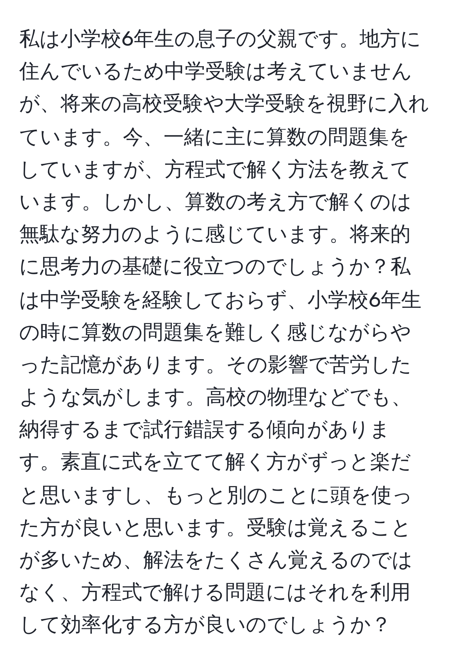 私は小学校6年生の息子の父親です。地方に住んでいるため中学受験は考えていませんが、将来の高校受験や大学受験を視野に入れています。今、一緒に主に算数の問題集をしていますが、方程式で解く方法を教えています。しかし、算数の考え方で解くのは無駄な努力のように感じています。将来的に思考力の基礎に役立つのでしょうか？私は中学受験を経験しておらず、小学校6年生の時に算数の問題集を難しく感じながらやった記憶があります。その影響で苦労したような気がします。高校の物理などでも、納得するまで試行錯誤する傾向があります。素直に式を立てて解く方がずっと楽だと思いますし、もっと別のことに頭を使った方が良いと思います。受験は覚えることが多いため、解法をたくさん覚えるのではなく、方程式で解ける問題にはそれを利用して効率化する方が良いのでしょうか？