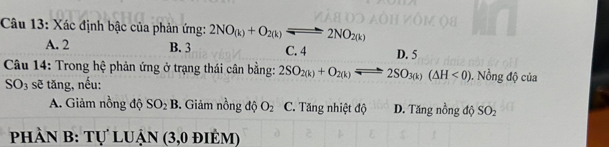 Xác định bậc của phản ứng: 2NO_(k)+O_2(k)leftharpoons 2NO_2(k)
A. 2 B. 3 C. 4 D. 5
Câu 14: Trong hệ phản ứng ở trạng thái cân bằng: 2SO_2(k)+O_2(k)leftharpoons 2SO_3(k)(△ H<0). Nồng độ của
SO_3 sẽ tăng, nếu:
A. Giảm nồng độ SO_2B 3. Giảm nồng độ O_2 C. Tăng nhiệt độ D. Tăng nồng độ SO_2
phần B: Tự luận (3,0 điểm)