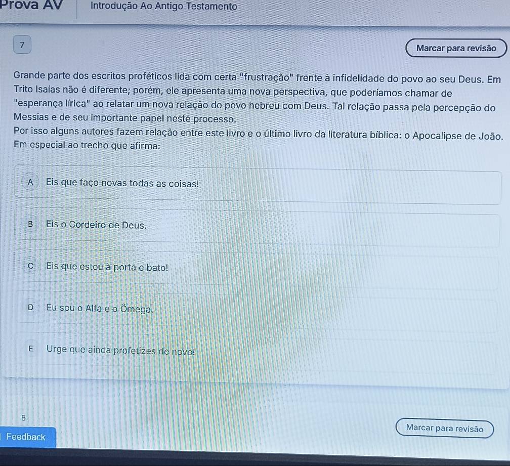 Prova AV Introdução Ao Antigo Testamento
1
Marcar para revisão
Grande parte dos escritos proféticos lida com certa "frustração" frente à infidelidade do povo ao seu Deus. Em
Trito Isaías não é diferente; porém, ele apresenta uma nova perspectiva, que poderíamos chamar de
"esperança lírica" ao relatar um nova relação do povo hebreu com Deus. Tal relação passa pela percepção do
Messias e de seu importante papel neste processo.
Por isso alguns autores fazem relação entre este livro e o último livro da literatura bíblica: o Apocalipse de João.
Em especial ao trecho que afirma:
A Eis que faço novas todas as coisas!
B Eis o Cordeiro de Deus.
C Eis que estou à porta e bato!
D Eu sou o Alfa e o Ômega.
E Urge que ainda profetizes de novo!
8 Marcar para revisão
Feedback