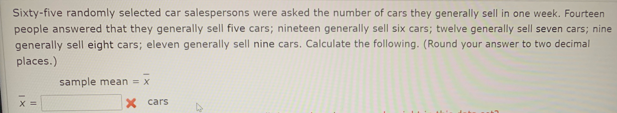 Sixty-five randomly selected car salespersons were asked the number of cars they generally sell in one week. Fourteen
people answered that they generally sell five cars; nineteen generally sell six cars; twelve generally sell seven cars; nine
generally sell eight cars; eleven generally sell nine cars. Calculate the following. (Round your answer to two decimall
places.)
sample mean=overline X
overline x=□ * cars