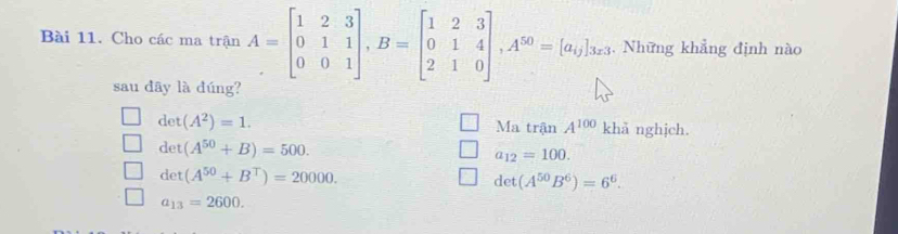 Cho các ma trận A=beginbmatrix 1&2&3 0&1&1 0&0&1endbmatrix , B=beginbmatrix 1&2&3 0&1&4 2&1&0endbmatrix , A^(50)=[a_i]_3z3 , Những khẳng định nào
sau dây là dúng?
det(A^2)=1. Ma trận A^(100) khả nghjch.
det(A^(50)+B)=500.
a_12=100.
det(A^(50)+B^T)=20000.
det(A^(50)B^6)=6^6.
a_13=2600.