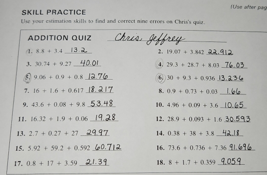 (Use after pag 
SKILL PRACTICE 
Use your estimation skills to find and correct nine errors on Chris's quiz. 
ADDITION QUIZ_ 
/1. 8.8+3.4 _2. 19.07+3.842 _ 
3. 30.74+9.27 _4. 29.3+28.7+8.03 _ 
_ 9.06+0.9+0.8
6. 30+9.3+0.936 _ 
7. 16+1.6+0.617 _8. 0.9+0.73+0.03 _ 
9. 43.6+0.08+9.8 _10. 4.96+0.09+3.6 _ 
11. 16.32+1.9+0.06 _12. 28.9+0.093+1.6 _ 
13. 2.7+0.27+27 _14. 0.38+38+3.8 _ 
15. 5.92+59.2+0.592 _16. 73.6+0.736+7.36 _ 
17. 0.8+17+3.59 _18. 8+1.7+0.359 _