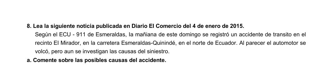 Lea la siguiente noticia publicada en Diario El Comercio del 4 de enero de 2015. 
Según el ECU - 911 de Esmeraldas, la mañiana de este domingo se registró un accidente de transito en el 
recinto El Mirador, en la carretera Esmeraldas-Quinindé, en el norte de Ecuador. Al parecer el automotor se 
volcó, pero aun se investigan las causas del siniestro. 
a. Comente sobre las posibles causas del accidente.