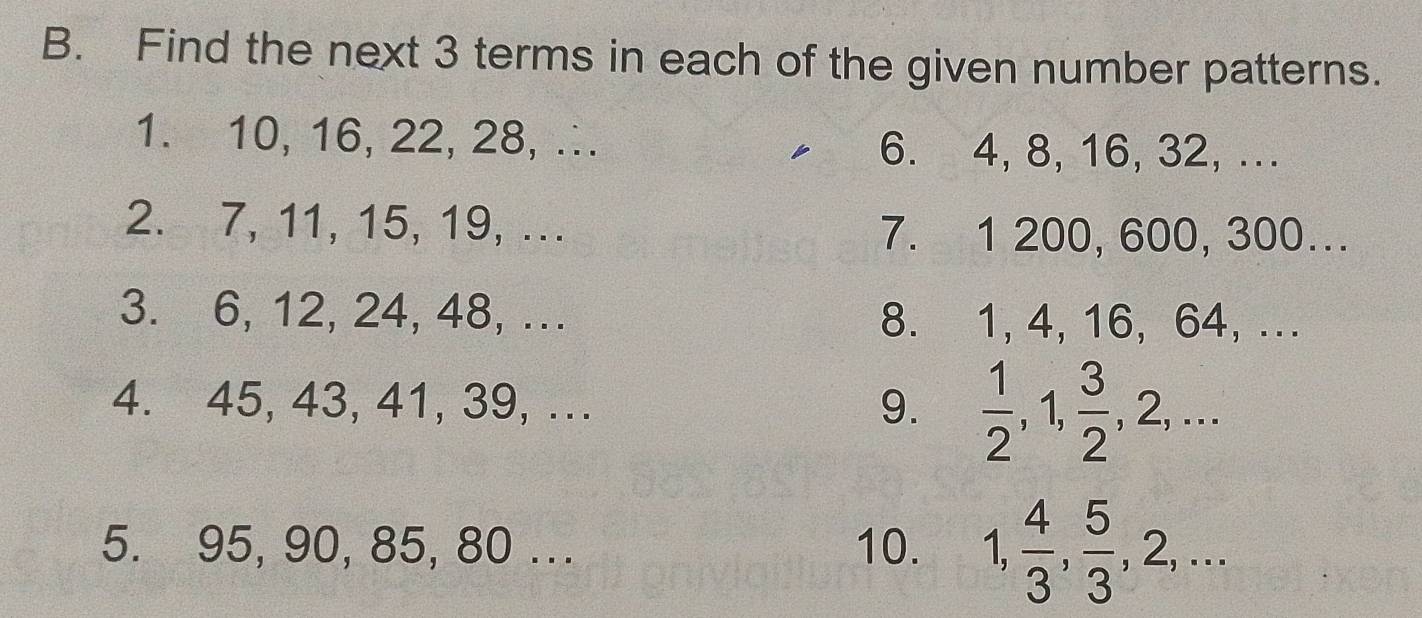 Find the next 3 terms in each of the given number patterns. 
1. 10, 16, 22, 28, ∴ 6. 4, 8, 16, 32, ... 
2. 7, 11, 15, 19, ... 7. 1 200, 600, 300... 
3. 6, 12, 24, 48, ... 8. 1, 4, 16, 64, ... 
4. 45, 43, 41, 39, ... 9.  1/2 , 1,  3/2 , 2,... 
5. 95, 90, 85, 80... 10. 1,  4/3 ,  5/3 , 2,...