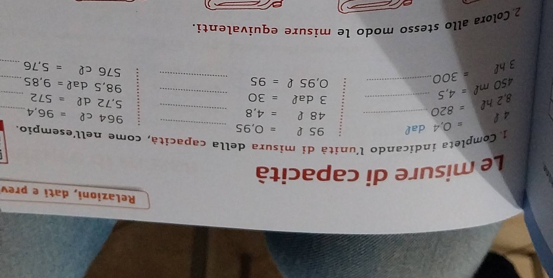 Relazioni, dati e prev 
Le misure di capacità 
1 Completa indicando l'unità di misura della capacità, come nell'esempio.
4ell =0,4 dal 
_ 95ell =0,95
48ell =4,8 _ 
_ 964cell =96,4
_ 
_ 8,2hell =820
3dal=30
5,72dell =572 _ 
_
450mell =4,5 _
O,95ell =95
98,5dal=9,85 _ 
_ 3hl=300
576cell =5,76 _ 
2 Colora allo stesso modo le misure equivalenti.