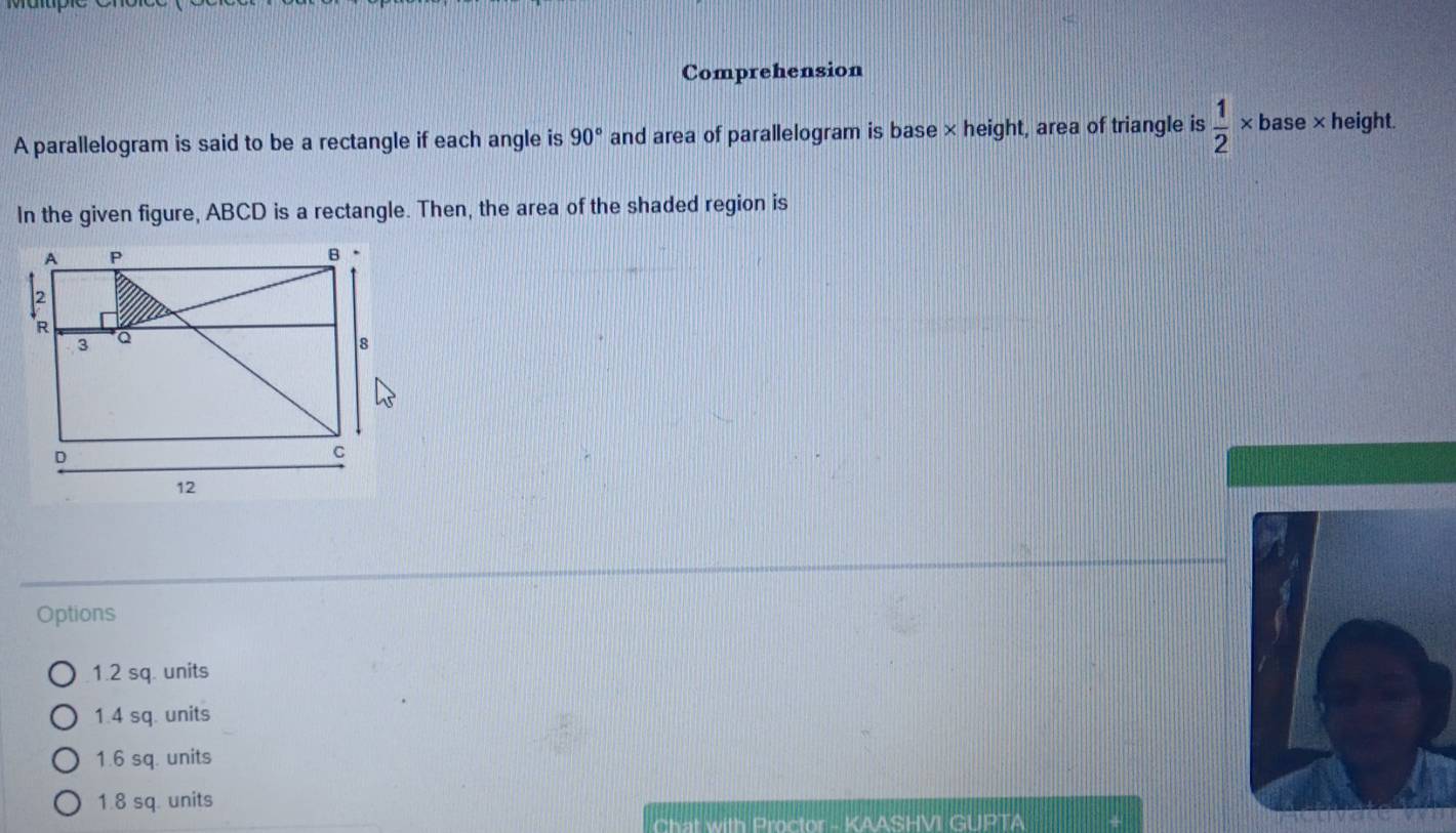 Comprehension
A parallelogram is said to be a rectangle if each angle is 90° and area of parallelogram is base × height, area of triangle is  1/2 * base* height.
In the given figure, ABCD is a rectangle. Then, the area of the shaded region is
Options
1.2 sq. units
1.4 sq. units
1.6 sq. units
1.8 sq. units
Chat with Proctor - KAASHVI GUPTA