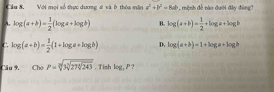 Với mọi số thực dương a và b thỏa mãn a^2+b^2=8ab , mệnh đề nào dưới đây đúng?
A. log (a+b)= 1/2 (log a+log b) log (a+b)= 1/2 +log a+log b
B.
C. log (a+b)= 1/2 (1+log a+log b)
D. log (a+b)=1+log a+log b
Câu 9. Cho P=sqrt[20](3sqrt [7]27sqrt [4]243). Tính log _3P ?