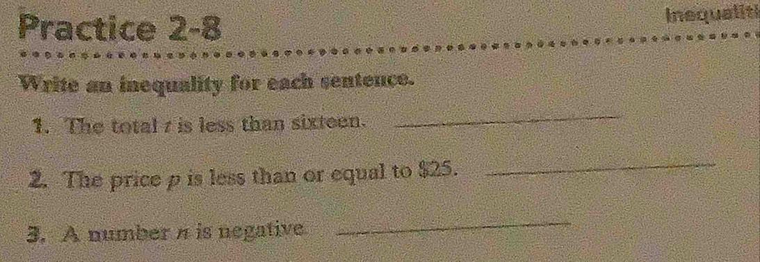 Practice 2-8 
Inequaliti 
Write an inequality for each sentence. 
1. The total z is less than sixteen. 
_ 
2. The price p is less than or equal to $25. 
_ 
3. A number n is negative 
_